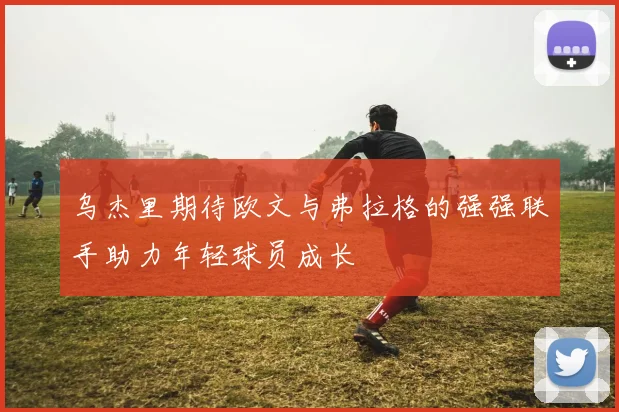 乌杰里期待欧文与弗拉格的强强联手助力年轻球员成长