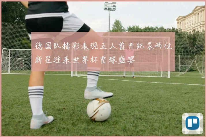 德国队精彩表现五人首开纪录两位新星迎来世界杯首球盛宴