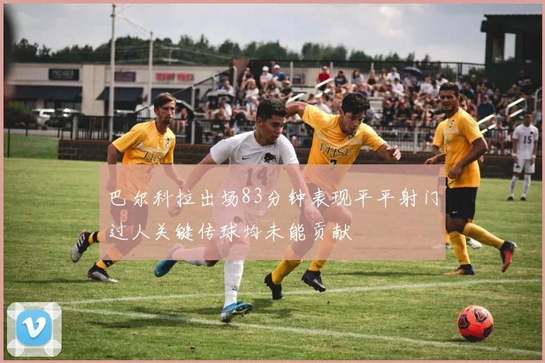 巴尔科拉出场83分钟表现平平射门过人关键传球均未能贡献