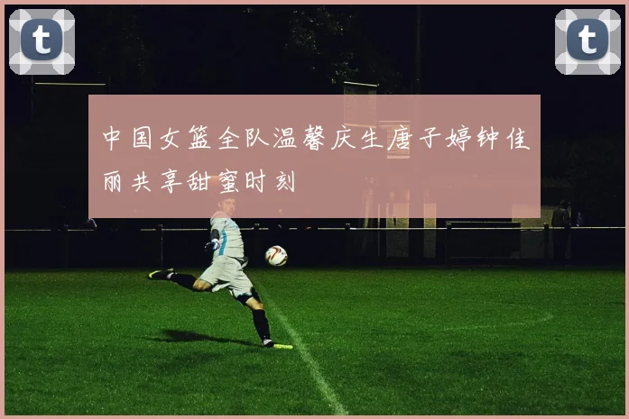 中国女篮全队温馨庆生唐子婷钟佳丽共享甜蜜时刻
