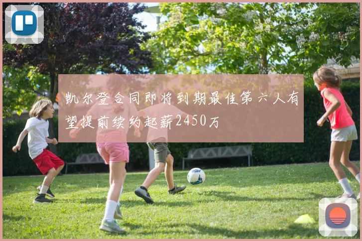 凯尔登合同即将到期最佳第六人有望提前续约起薪2450万