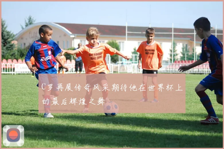 C罗再展传奇风采期待他在世界杯上的最后辉煌之舞