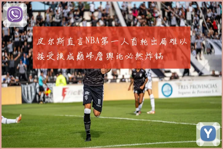 皮尔斯直言NBA第一人首轮出局难以接受换成巅峰詹舆论必然炸锅