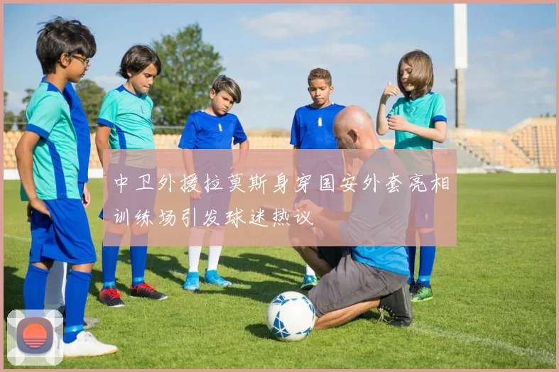 中卫外援拉莫斯身穿国安外套亮相训练场引发球迷热议