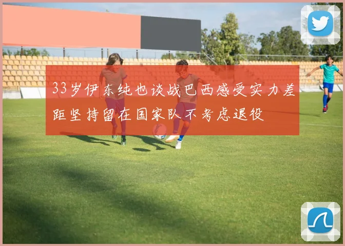 33岁伊东纯也谈战巴西感受实力差距坚持留在国家队不考虑退役