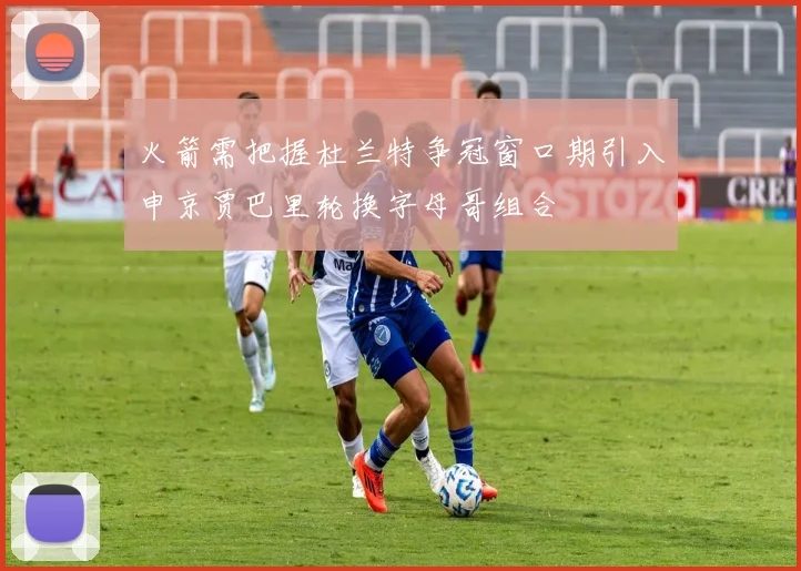 火箭需把握杜兰特争冠窗口期引入申京贾巴里轮换字母哥组合