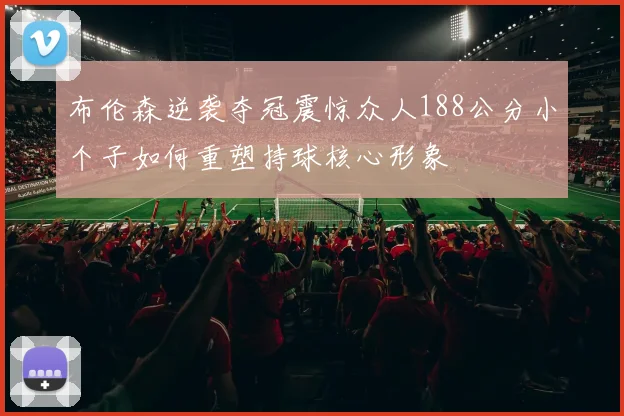 布伦森逆袭夺冠震惊众人188公分小个子如何重塑持球核心形象