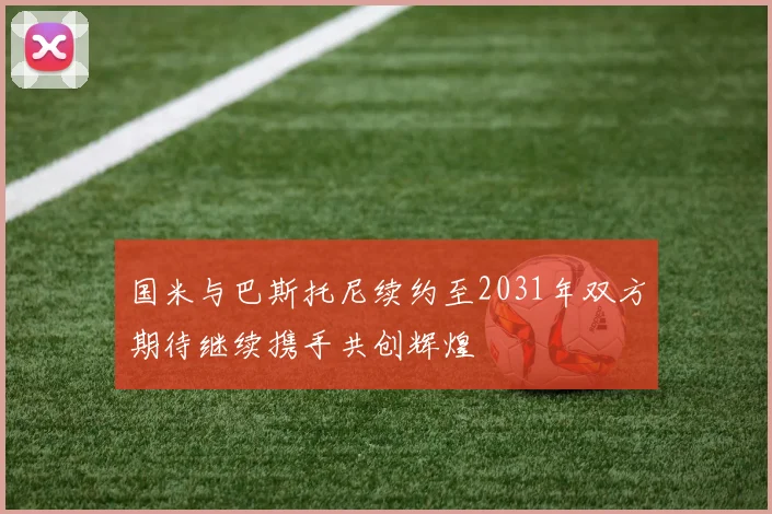 国米与巴斯托尼续约至2031年双方期待继续携手共创辉煌