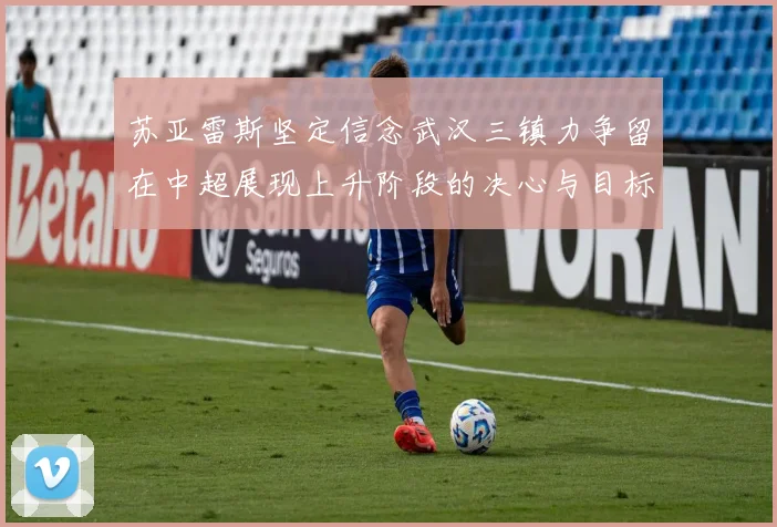 苏亚雷斯坚定信念武汉三镇力争留在中超展现上升阶段的决心与目标