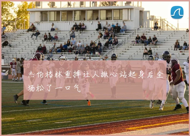 杰伦格林重摔让人揪心站起身后全场松了一口气