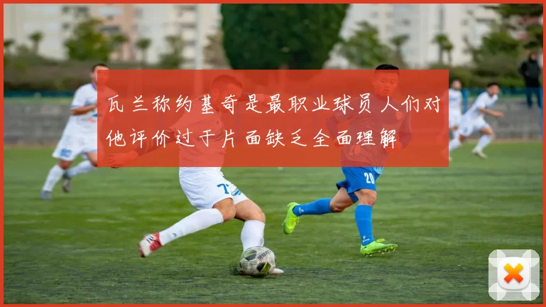 瓦兰称约基奇是最职业球员人们对他评价过于片面缺乏全面理解
