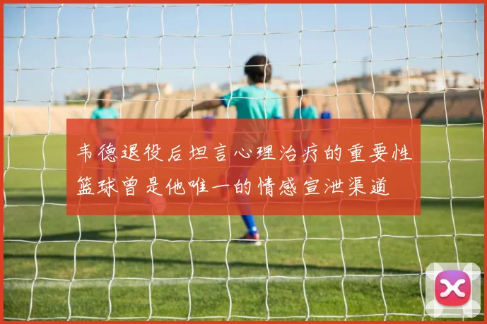 韦德退役后坦言心理治疗的重要性篮球曾是他唯一的情感宣泄渠道