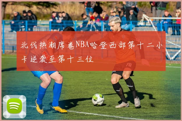 北伐热潮席卷NBA哈登西部第十二小卡逆袭至第十三位