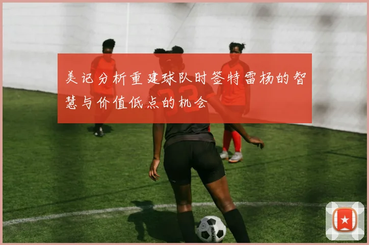 美记分析重建球队时签特雷杨的智慧与价值低点的机会