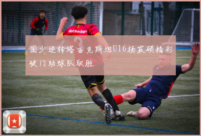 国少逆转塔吉克斯坦U16杨宸硕精彩破门助球队取胜