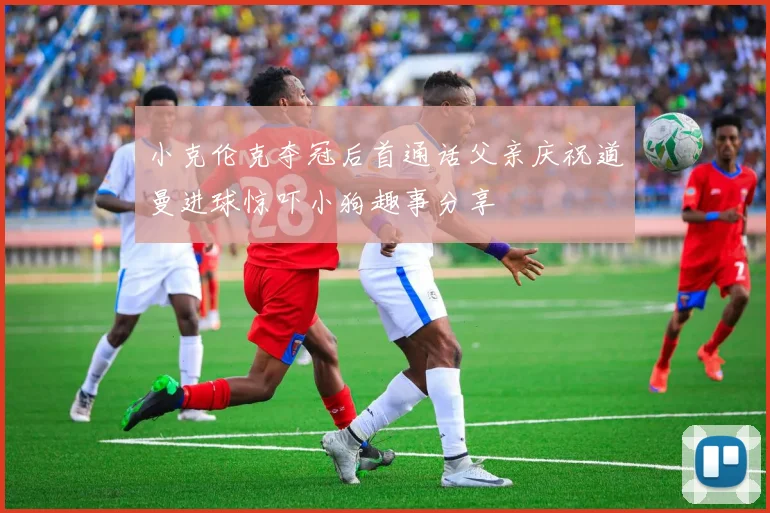 小克伦克夺冠后首通话父亲庆祝道曼进球惊吓小狗趣事分享