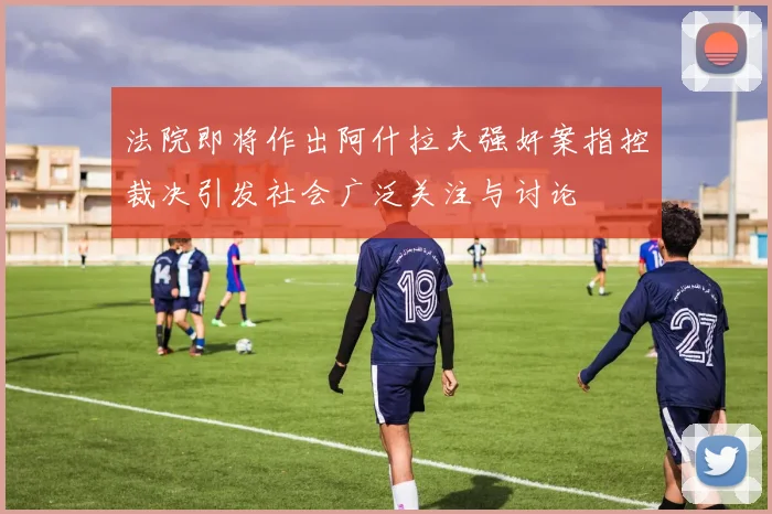 法院即将作出阿什拉夫强奸案指控裁决引发社会广泛关注与讨论