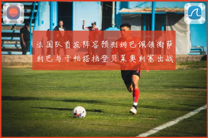 法国队首发阵容预测姆巴佩领衔萨利巴与于帕搭档登贝莱奥利塞出战
