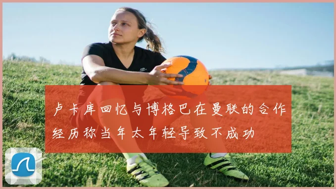 卢卡库回忆与博格巴在曼联的合作经历称当年太年轻导致不成功