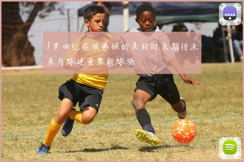 J罗回忆在埃弗顿的美好时光期待未来与球迷重聚新球场