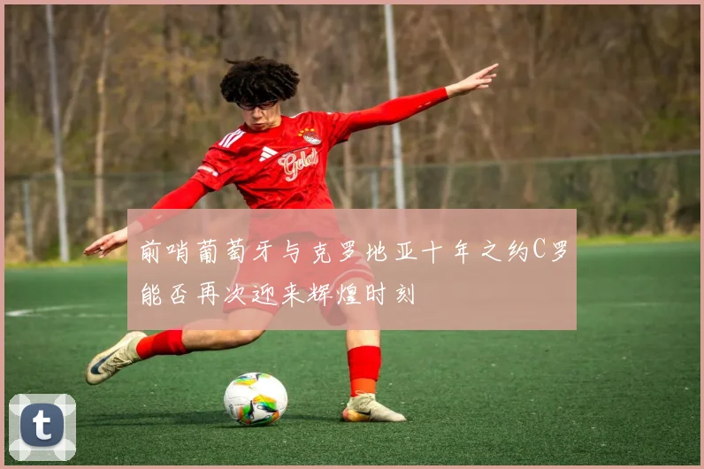 前哨葡萄牙与克罗地亚十年之约C罗能否再次迎来辉煌时刻