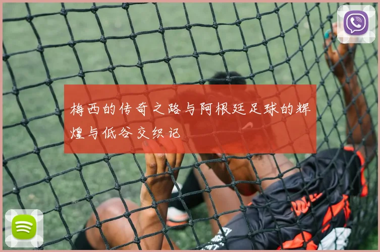 梅西的传奇之路与阿根廷足球的辉煌与低谷交织记