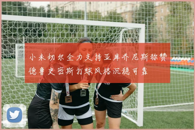 小米切尔全力支持亚库乔尼斯称赞德鲁史密斯打球风格沉稳可靠