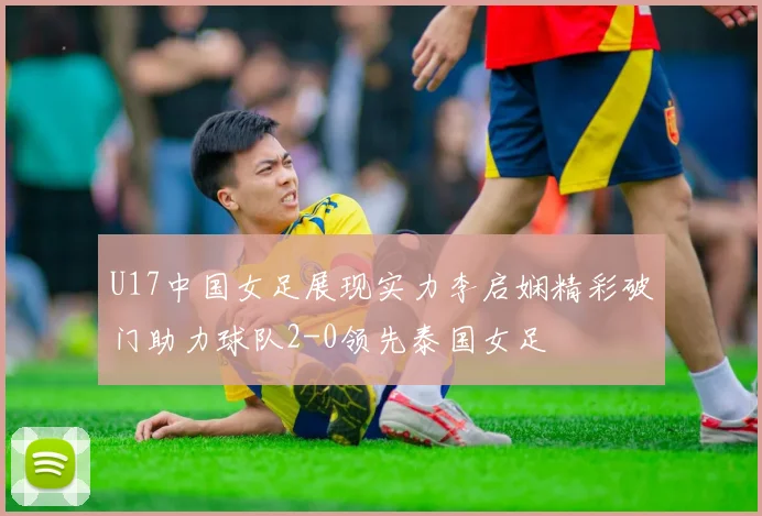 U17中国女足展现实力李启娴精彩破门助力球队2-0领先泰国女足