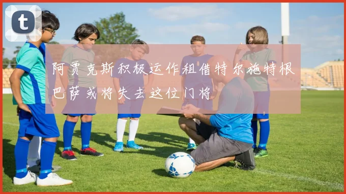 阿贾克斯积极运作租借特尔施特根巴萨或将失去这位门将